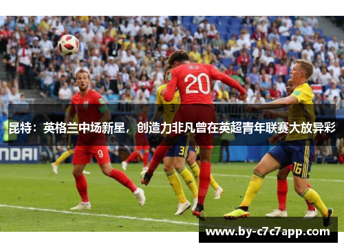 昆特：英格兰中场新星，创造力非凡曾在英超青年联赛大放异彩